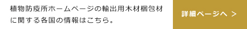 植物防疫所ホームページの輸出用木材こん包材に関する各国の情報はこちら。詳細ページへ ＞